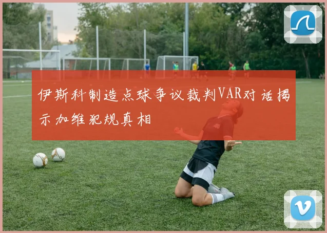 伊斯科制造点球争议裁判VAR对话揭示加维犯规真相