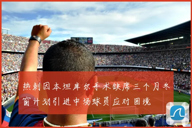热刺因本坦库尔手术缺席三个月冬窗计划引进中场球员应对困境
