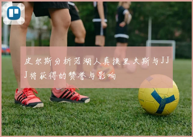 皮尔斯分析若湖人真换里夫斯与JJJ将获得的赞誉与影响