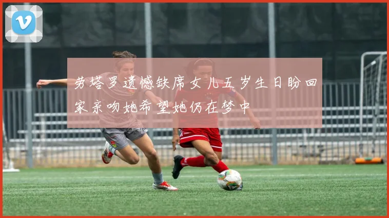 劳塔罗遗憾缺席女儿五岁生日盼回家亲吻她希望她仍在梦中