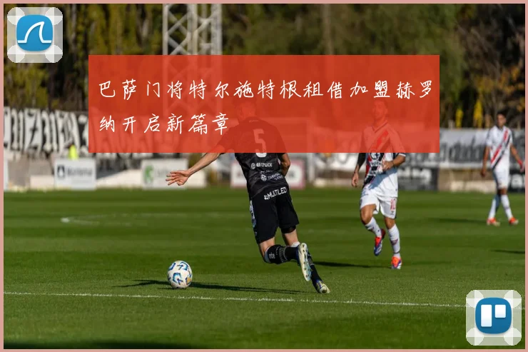 巴萨门将特尔施特根租借加盟赫罗纳开启新篇章