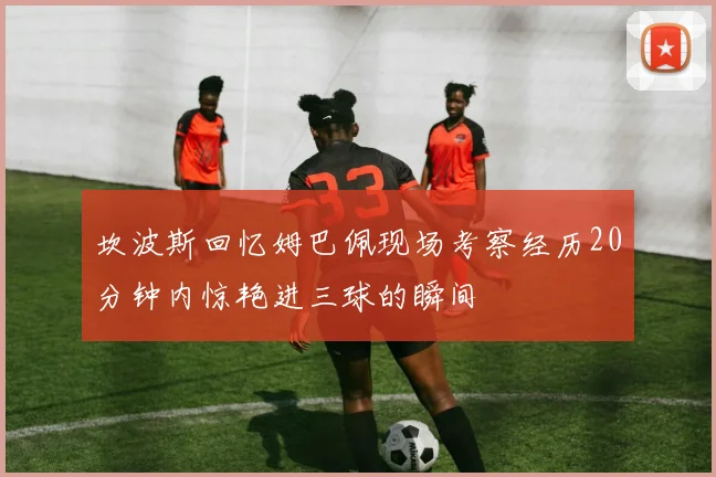 坎波斯回忆姆巴佩现场考察经历20分钟内惊艳进三球的瞬间