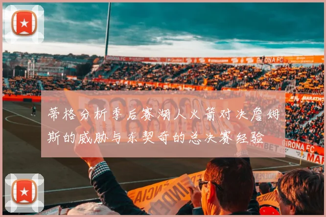 蒂格分析季后赛湖人火箭对决詹姆斯的威胁与东契奇的总决赛经验