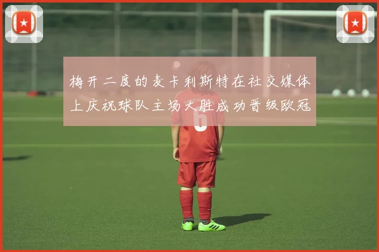 梅开二度的麦卡利斯特在社交媒体上庆祝球队主场大胜成功晋级欧冠16强