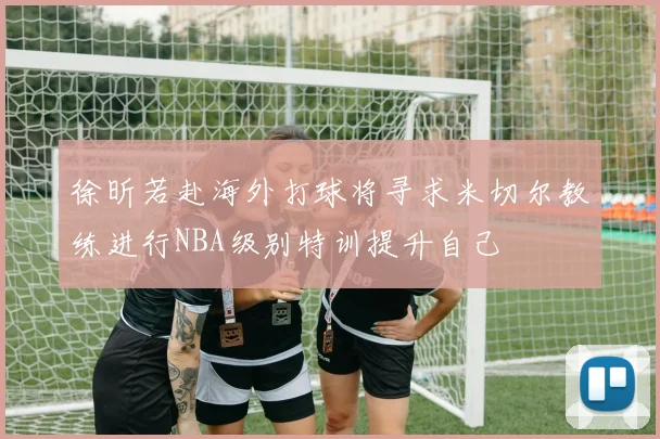 徐昕若赴海外打球将寻求米切尔教练进行NBA级别特训提升自己